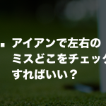 Q. アイアンで左右のミスどこをチェックすればいい？